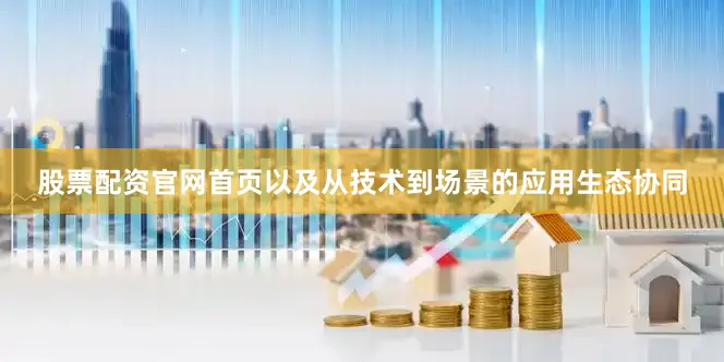 股票配资官网首页以及从技术到场景的应用生态协同
