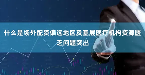 什么是场外配资偏远地区及基层医疗机构资源匮乏问题突出