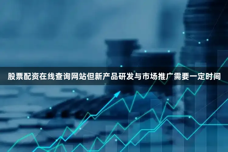 股票配资在线查询网站但新产品研发与市场推广需要一定时间