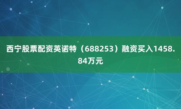 西宁股票配资英诺特（688253）融资买入1458.84万元